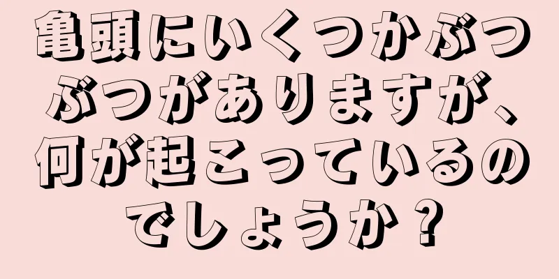亀頭にいくつかぶつぶつがありますが、何が起こっているのでしょうか？