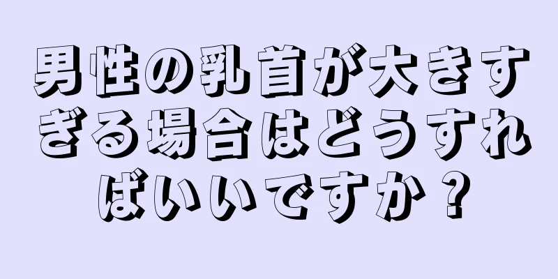 男性の乳首が大きすぎる場合はどうすればいいですか？