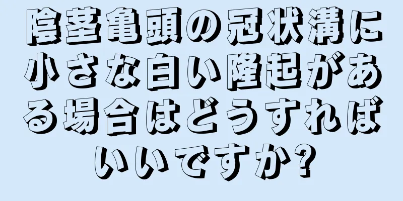 陰茎亀頭の冠状溝に小さな白い隆起がある場合はどうすればいいですか?
