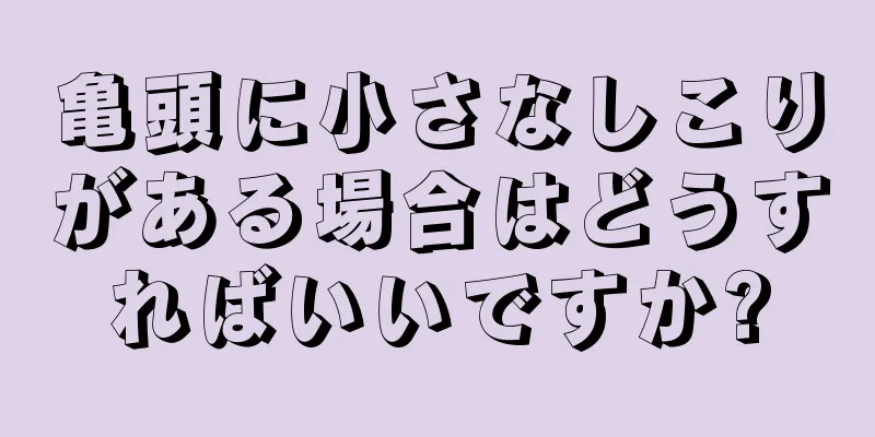 亀頭に小さなしこりがある場合はどうすればいいですか?