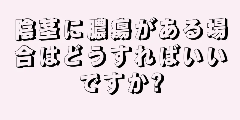 陰茎に膿瘍がある場合はどうすればいいですか?