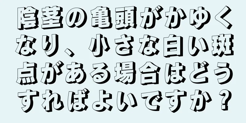 陰茎の亀頭がかゆくなり、小さな白い斑点がある場合はどうすればよいですか？
