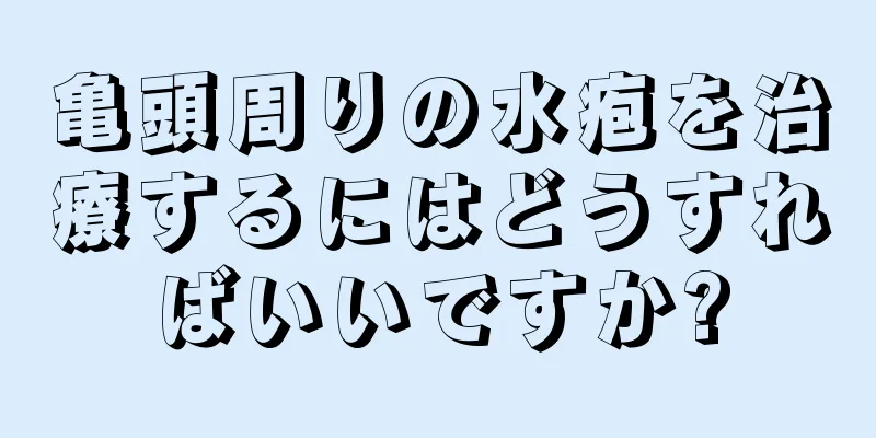 亀頭周りの水疱を治療するにはどうすればいいですか?