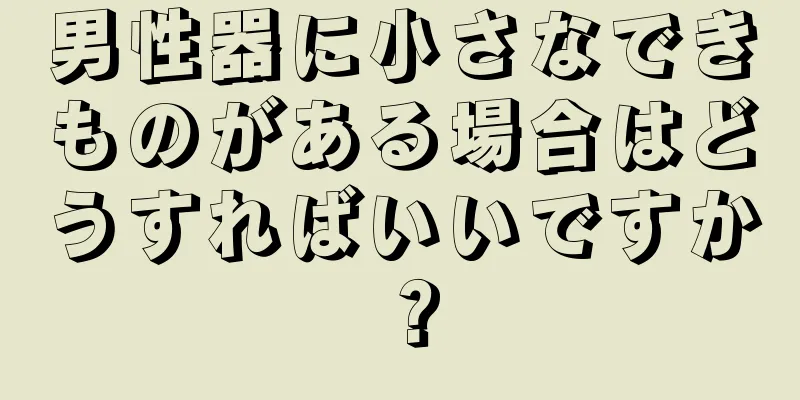 男性器に小さなできものがある場合はどうすればいいですか？