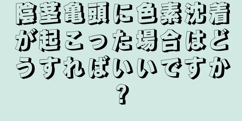 陰茎亀頭に色素沈着が起こった場合はどうすればいいですか?