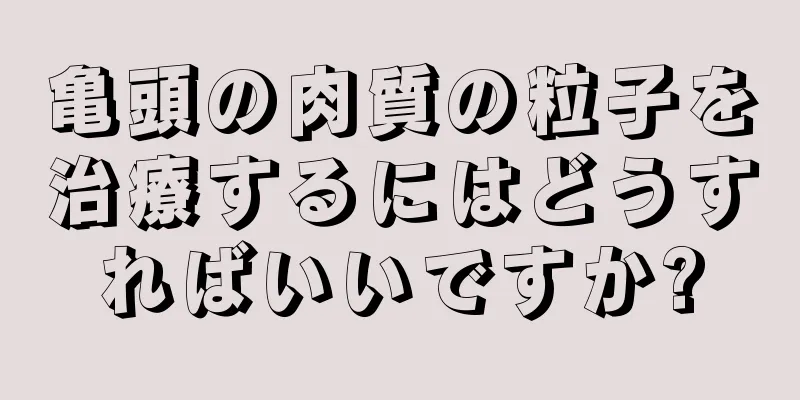 亀頭の肉質の粒子を治療するにはどうすればいいですか?