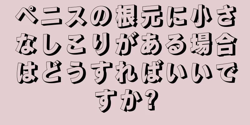 ペニスの根元に小さなしこりがある場合はどうすればいいですか?