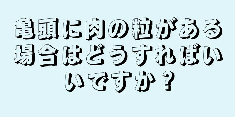 亀頭に肉の粒がある場合はどうすればいいですか？