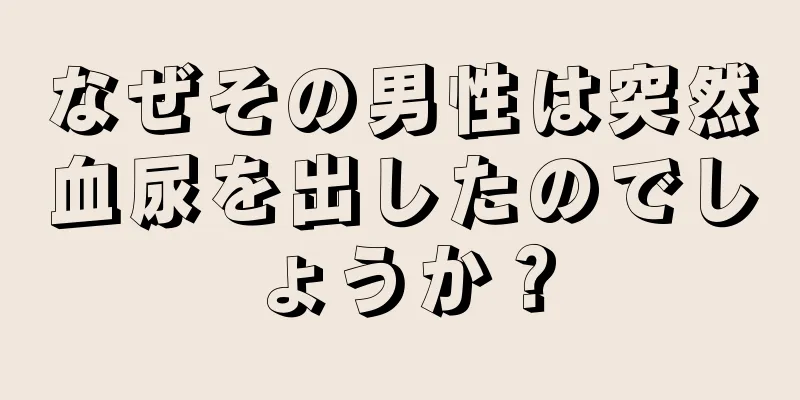 なぜその男性は突然血尿を出したのでしょうか？