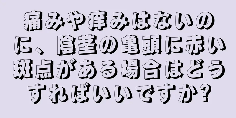 痛みや痒みはないのに、陰茎の亀頭に赤い斑点がある場合はどうすればいいですか?