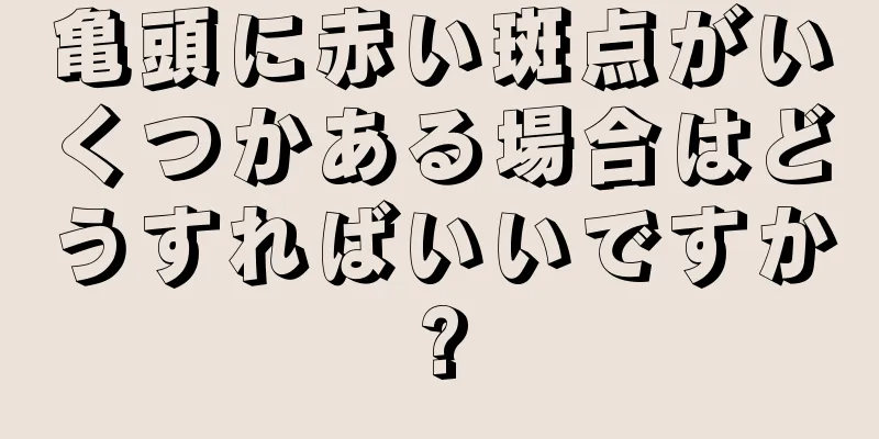 亀頭に赤い斑点がいくつかある場合はどうすればいいですか?