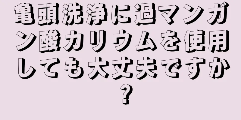 亀頭洗浄に過マンガン酸カリウムを使用しても大丈夫ですか？