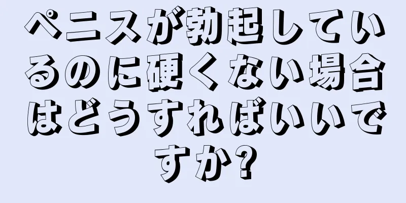 ペニスが勃起しているのに硬くない場合はどうすればいいですか?