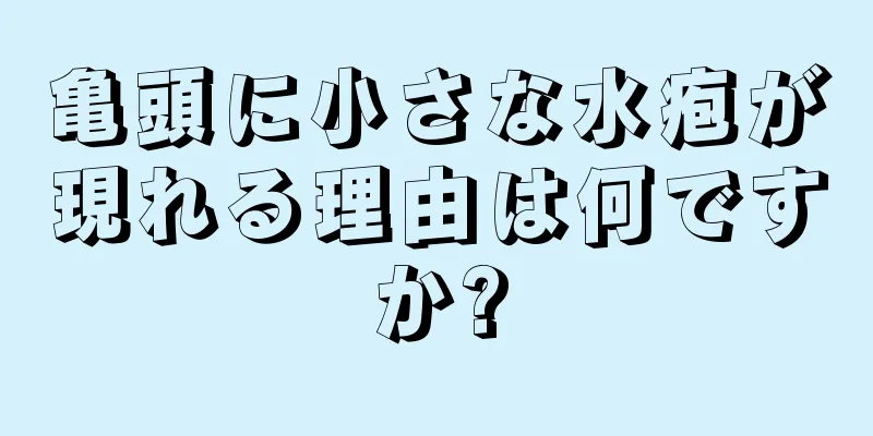 亀頭に小さな水疱が現れる理由は何ですか?