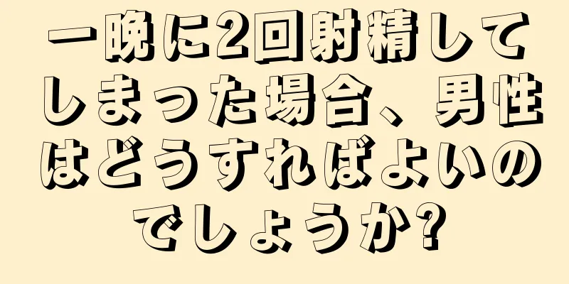 一晩に2回射精してしまった場合、男性はどうすればよいのでしょうか?