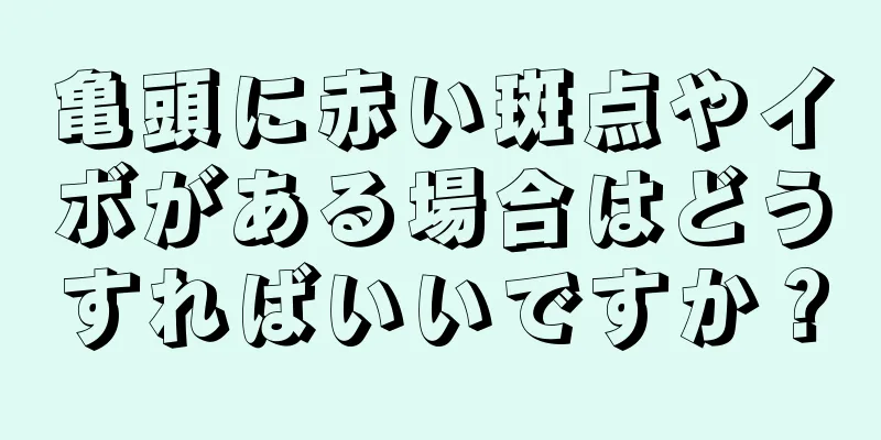 亀頭に赤い斑点やイボがある場合はどうすればいいですか？