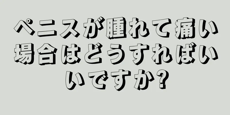 ペニスが腫れて痛い場合はどうすればいいですか?