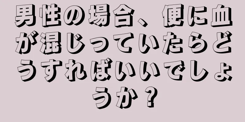 男性の場合、便に血が混じっていたらどうすればいいでしょうか？