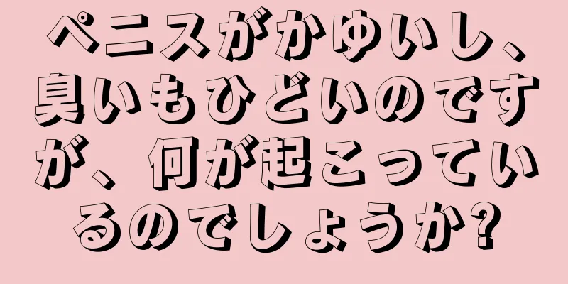 ペニスがかゆいし、臭いもひどいのですが、何が起こっているのでしょうか?