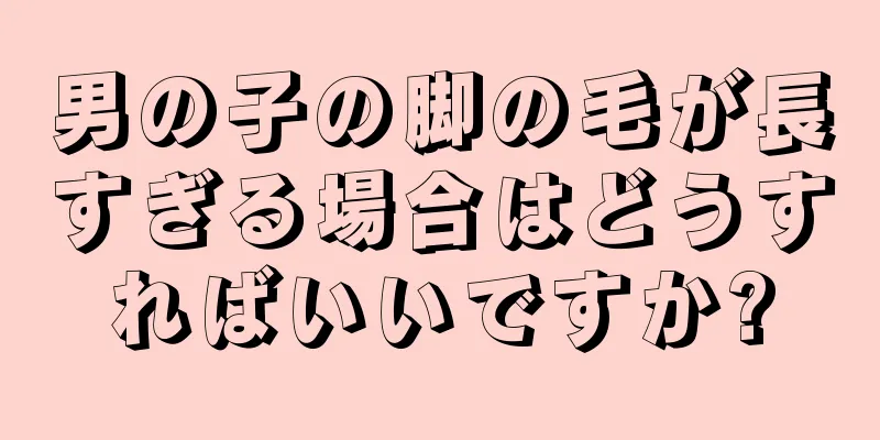 男の子の脚の毛が長すぎる場合はどうすればいいですか?