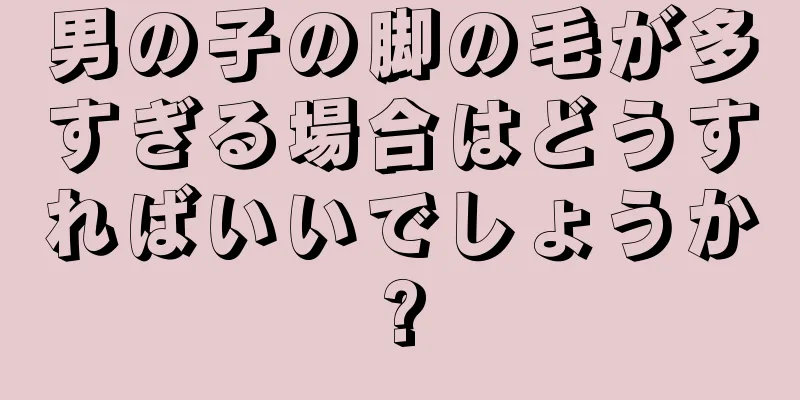 男の子の脚の毛が多すぎる場合はどうすればいいでしょうか?