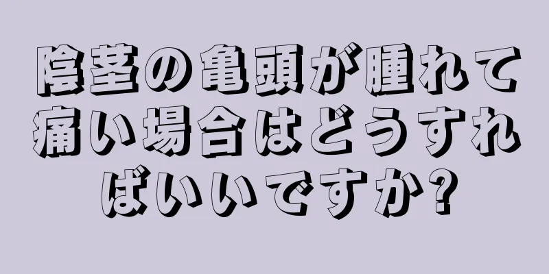 陰茎の亀頭が腫れて痛い場合はどうすればいいですか?