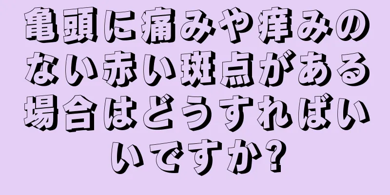 亀頭に痛みや痒みのない赤い斑点がある場合はどうすればいいですか?