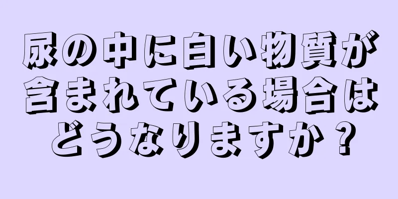 尿の中に白い物質が含まれている場合はどうなりますか？
