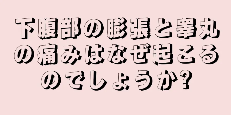 下腹部の膨張と睾丸の痛みはなぜ起こるのでしょうか?