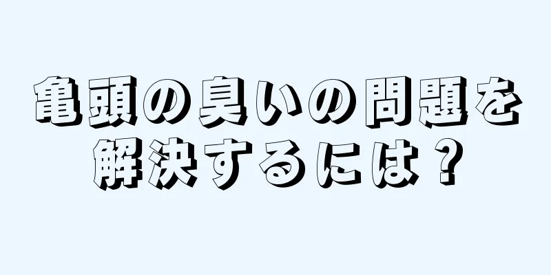 亀頭の臭いの問題を解決するには？