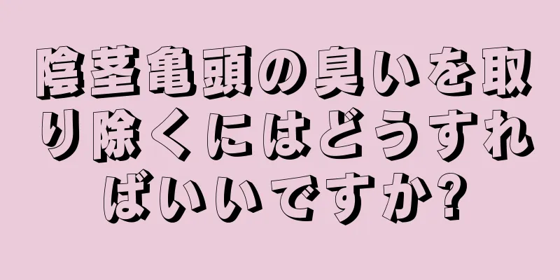 陰茎亀頭の臭いを取り除くにはどうすればいいですか?