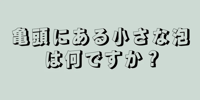 亀頭にある小さな泡は何ですか？