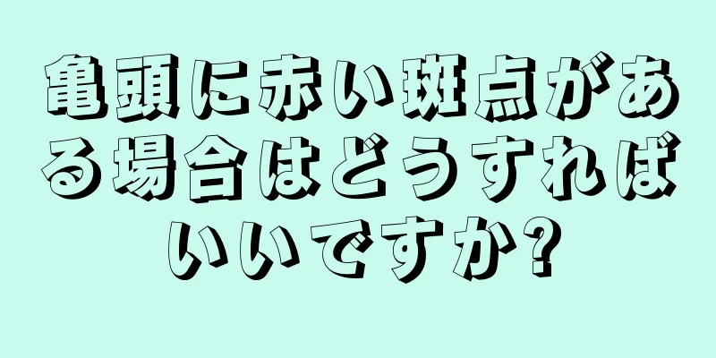 亀頭に赤い斑点がある場合はどうすればいいですか?