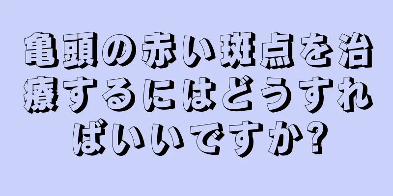 亀頭の赤い斑点を治療するにはどうすればいいですか?