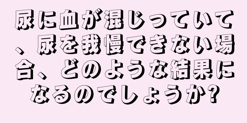 尿に血が混じっていて、尿を我慢できない場合、どのような結果になるのでしょうか?