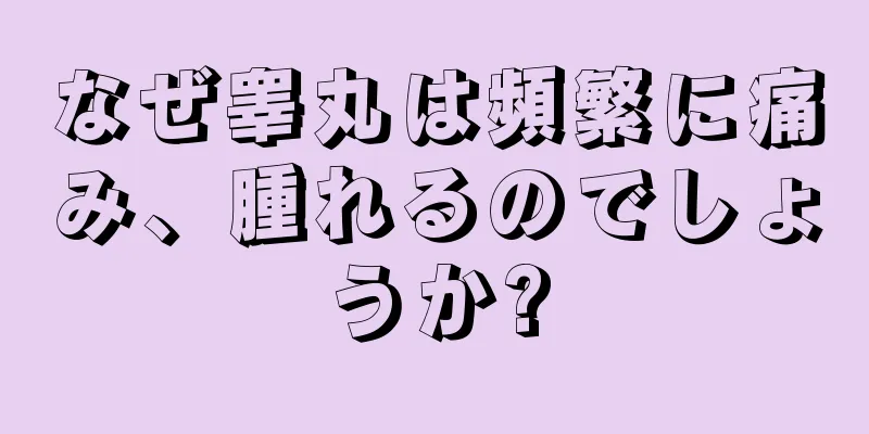 なぜ睾丸は頻繁に痛み、腫れるのでしょうか?