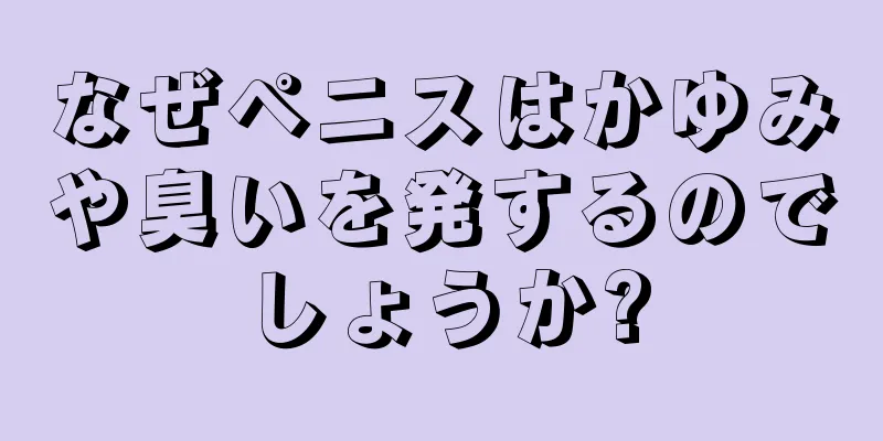 なぜペニスはかゆみや臭いを発するのでしょうか?