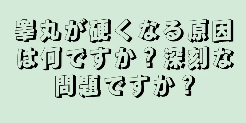 睾丸が硬くなる原因は何ですか？深刻な問題ですか？