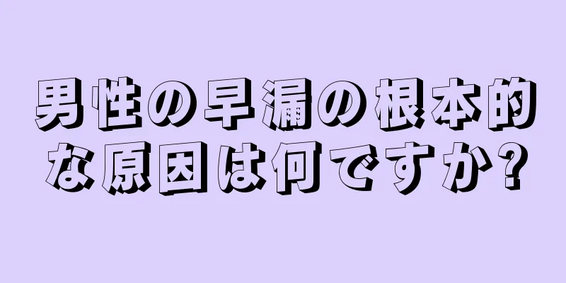男性の早漏の根本的な原因は何ですか?