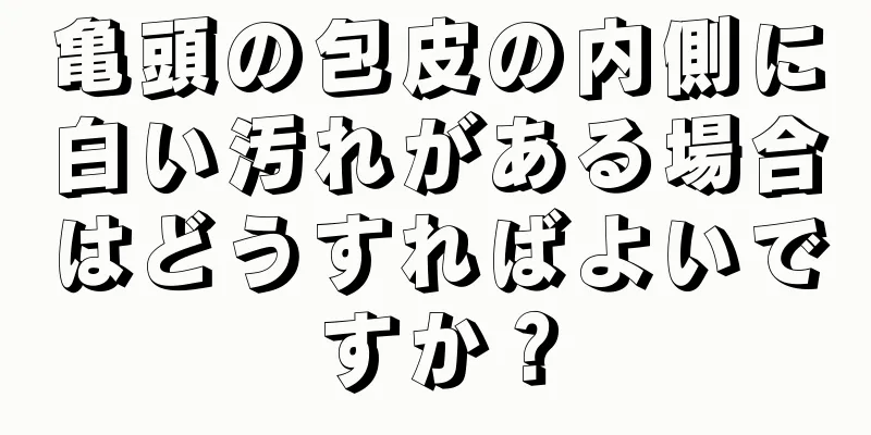 亀頭の包皮の内側に白い汚れがある場合はどうすればよいですか？