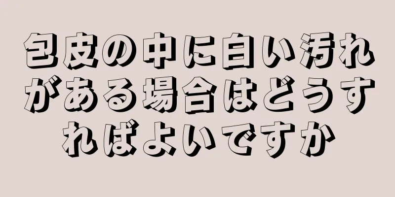 包皮の中に白い汚れがある場合はどうすればよいですか