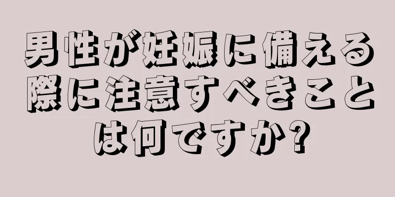 男性が妊娠に備える際に注意すべきことは何ですか?