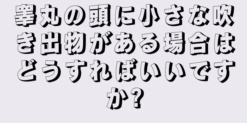 睾丸の頭に小さな吹き出物がある場合はどうすればいいですか?
