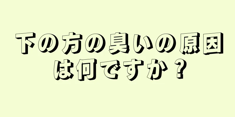 下の方の臭いの原因は何ですか？