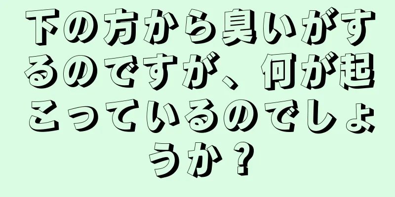 下の方から臭いがするのですが、何が起こっているのでしょうか？
