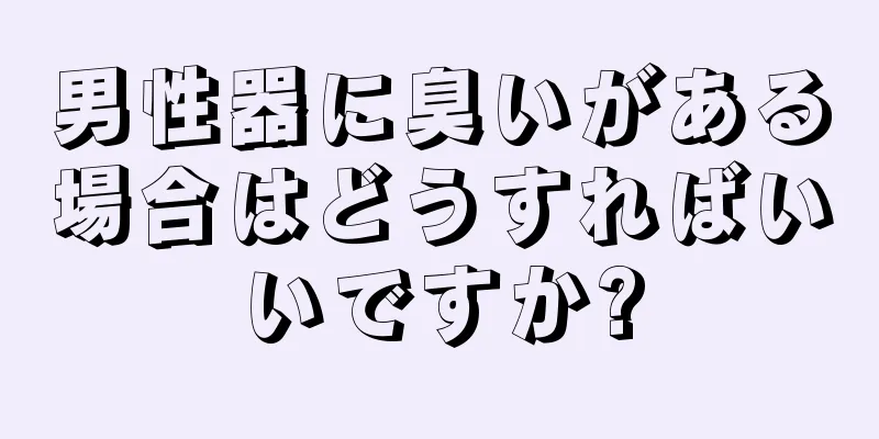 男性器に臭いがある場合はどうすればいいですか?