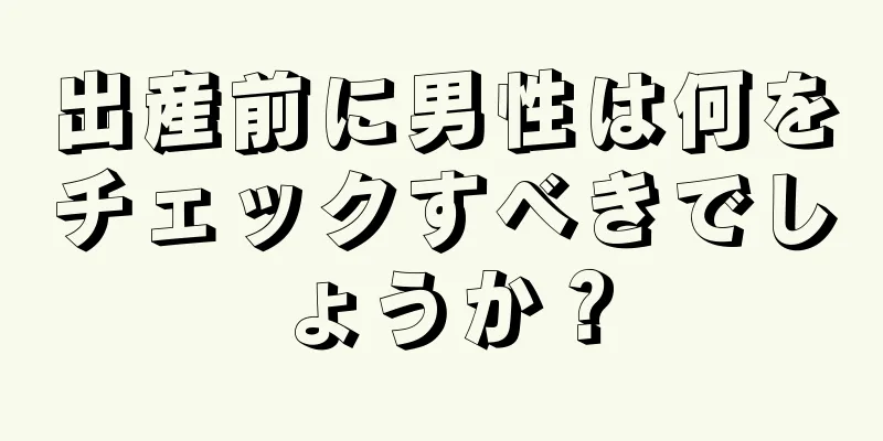 出産前に男性は何をチェックすべきでしょうか？