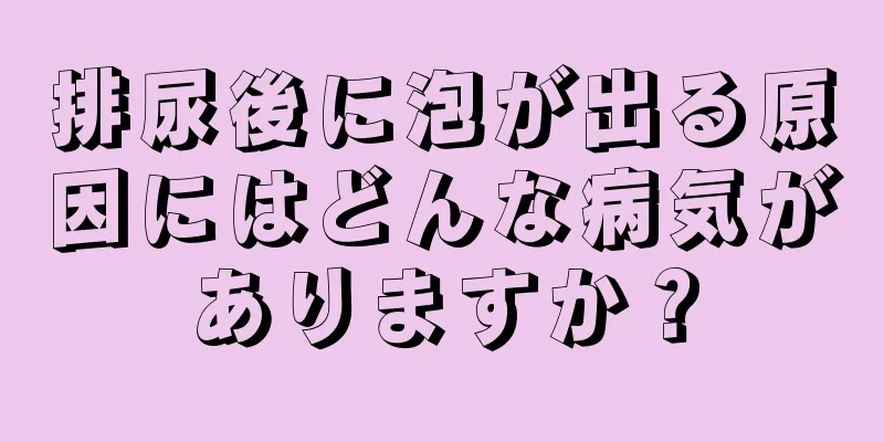 排尿後に泡が出る原因にはどんな病気がありますか？