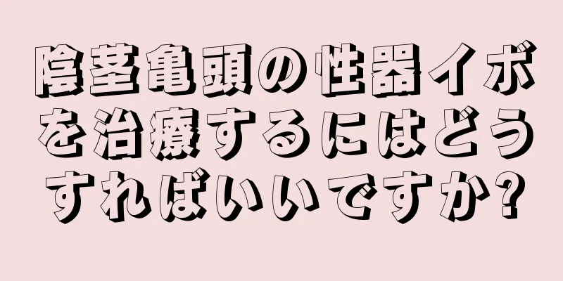 陰茎亀頭の性器イボを治療するにはどうすればいいですか?