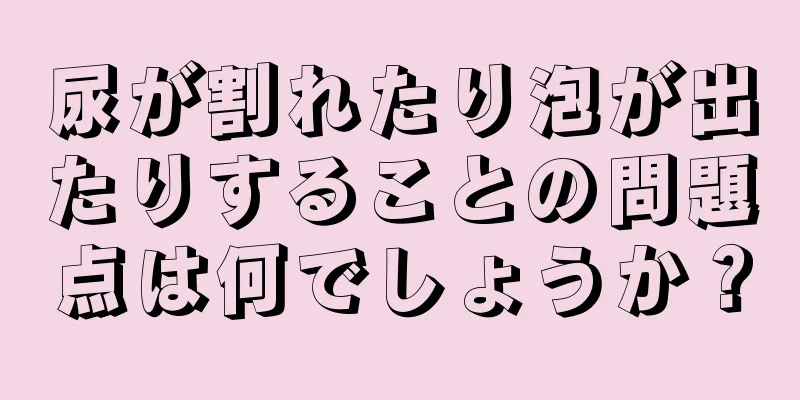 尿が割れたり泡が出たりすることの問題点は何でしょうか？